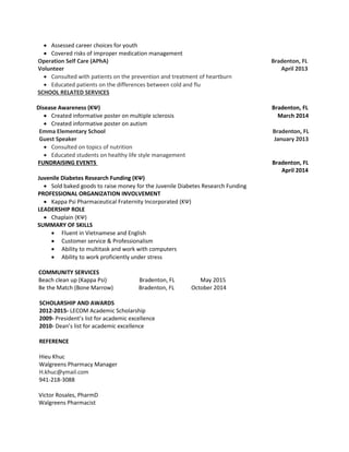  Assessed career choices for youth
 Covered risks of improper medication management
Operation Self Care (APhA) Bradenton, FL
Volunteer April 2013
 Consulted with patients on the prevention and treatment of heartburn
 Educated patients on the differences between cold and flu
SCHOOL RELATED SERVICES
Disease Awareness (KΨ) Bradenton, FL
 Created informative poster on multiple sclerosis March 2014
 Created informative poster on autism
Emma Elementary School Bradenton, FL
Guest Speaker January 2013
 Consulted on topics of nutrition
 Educated students on healthy life style management
FUNDRAISING EVENTS Bradenton, FL
April 2014
Juvenile Diabetes Research Funding (KΨ)
 Sold baked goods to raise money for the Juvenile Diabetes Research Funding
PROFESSIONAL ORGANIZATION INVOLVEMENT
 Kappa Psi Pharmaceutical Fraternity Incorporated (KΨ)
LEADERSHIP ROLE
 Chaplain (KΨ)
SUMMARY OF SKILLS
 Fluent in Vietnamese and English
 Customer service & Professionalism
 Ability to multitask and work with computers
 Ability to work proficiently under stress
COMMUNITY SERVICES
Beach clean up (Kappa Psi) Bradenton, FL May 2015
Be the Match (Bone Marrow) Bradenton, FL October 2014
SCHOLARSHIP AND AWARDS
2012-2015- LECOM Academic Scholarship
2009- President’s list for academic excellence
2010- Dean’s list for academic excellence
REFERENCE
Hieu Khuc
Walgreens Pharmacy Manager
H.khuc@ymail.com
941-218-3088
Victor Rosales, PharmD
Walgreens Pharmacist
 