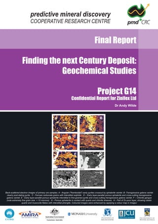 predictive mineral discovery
COOPERATIVE RESEARCH CENTRE
Final Report
Finding the next Century Deposit:
Geochemical Studies
Project G14
Confidential Report for Zinifex Ltd
Dr Andy Wilde
Back-scattered electron images of primary ore samples. A - Angular ("framboidal") early pyrites crosscut by sphalerite veinlet. B -Transgressive galena veinlet
clearly post-dating pyrite. C - Ferroan carbonate grains with interstitial sulphide. D – Early layer-parallel porous sphalerite and cross-cutting transgressive
galena veinlet. E - Early layer-parallel porous sphalerite interstitial to fine-grained pyrite and cross-cutting transgressive galena veinlet. F – Chlorite gangue
(note extremely fine grain size < 10 microns). G - Porous sphalerite in contact with quartz and chlorite sheaves. H - Part of Zn-poor layer, showing clastic
quartz and muscovite flakes with interstitial phengite. Coloured images were enhanced by applying a colour map in ImageJ
 