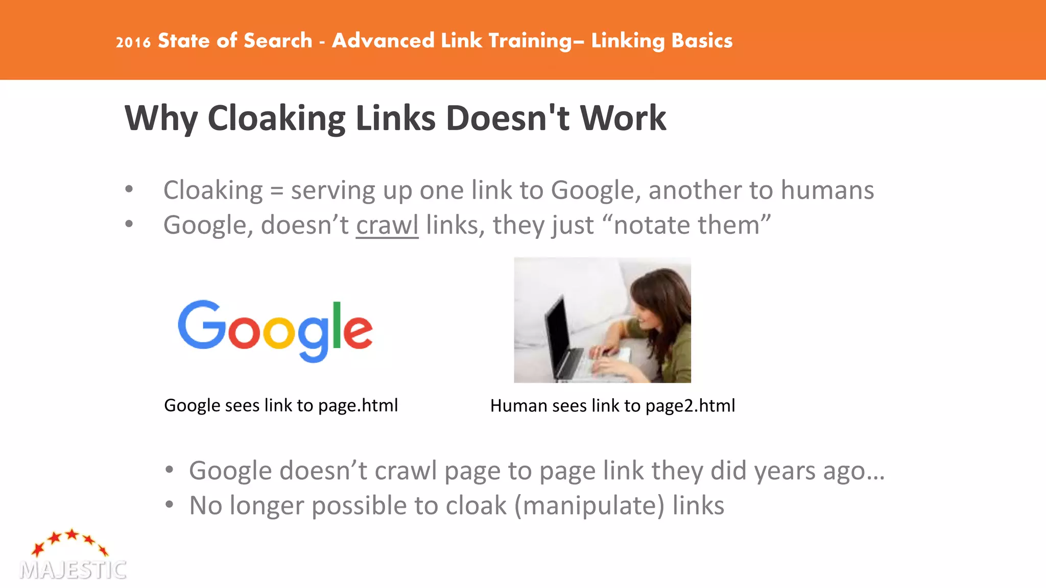 2016 State of Search - Advanced Link Training– Linking Basics
Why Cloaking Links Doesn't Work
• Cloaking = serving up one link to Google, another to humans
• Google, doesn’t crawl links, they just “notate them”
Google sees link to page.html Human sees link to page2.html
• Google doesn’t crawl page to page link they did years ago…
• No longer possible to cloak (manipulate) links
 