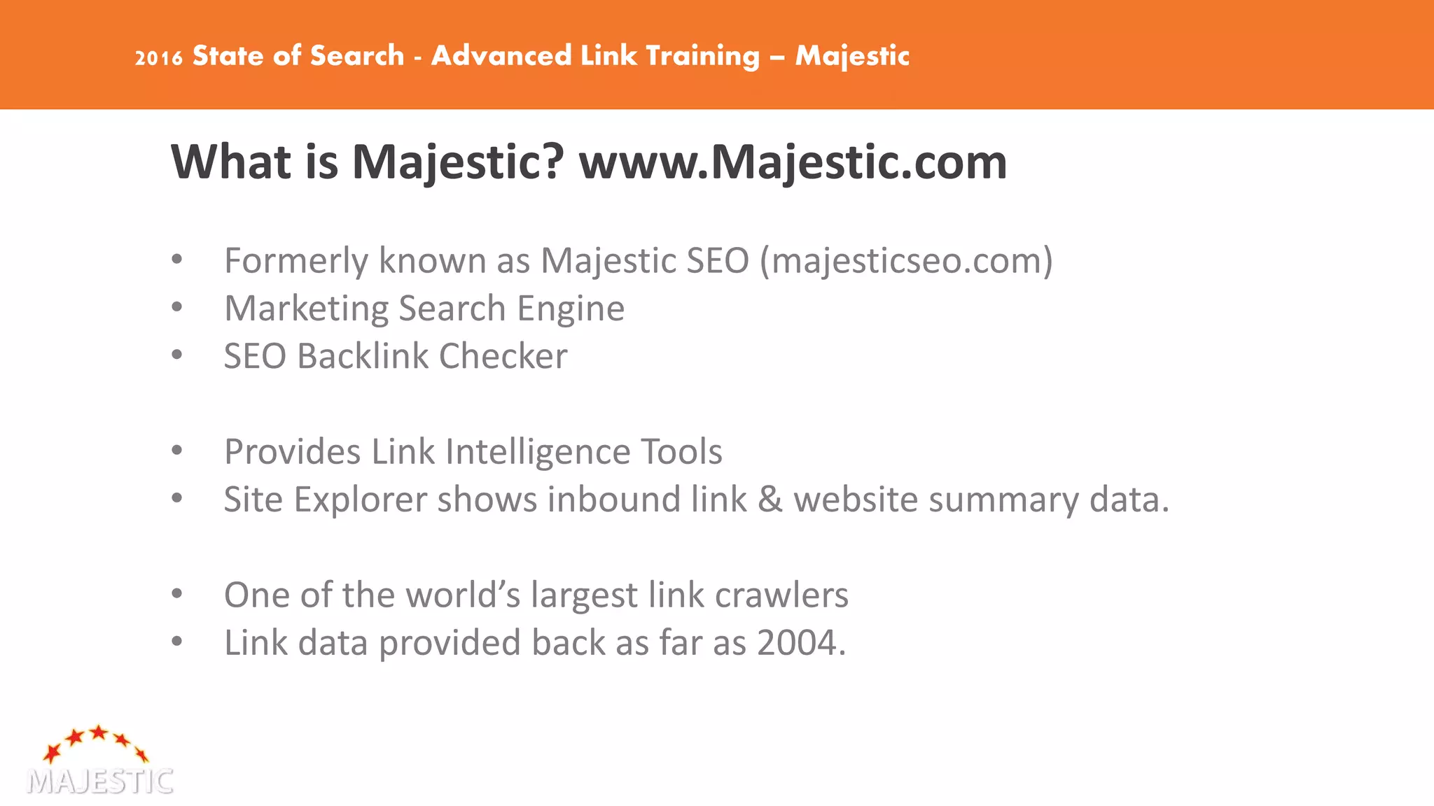 2016 State of Search - Advanced Link Training – Majestic
What is Majestic? www.Majestic.com
• Formerly known as Majestic SEO (majesticseo.com)
• Marketing Search Engine
• SEO Backlink Checker
• Provides Link Intelligence Tools
• Site Explorer shows inbound link & website summary data.
• One of the world’s largest link crawlers
• Link data provided back as far as 2004.
 