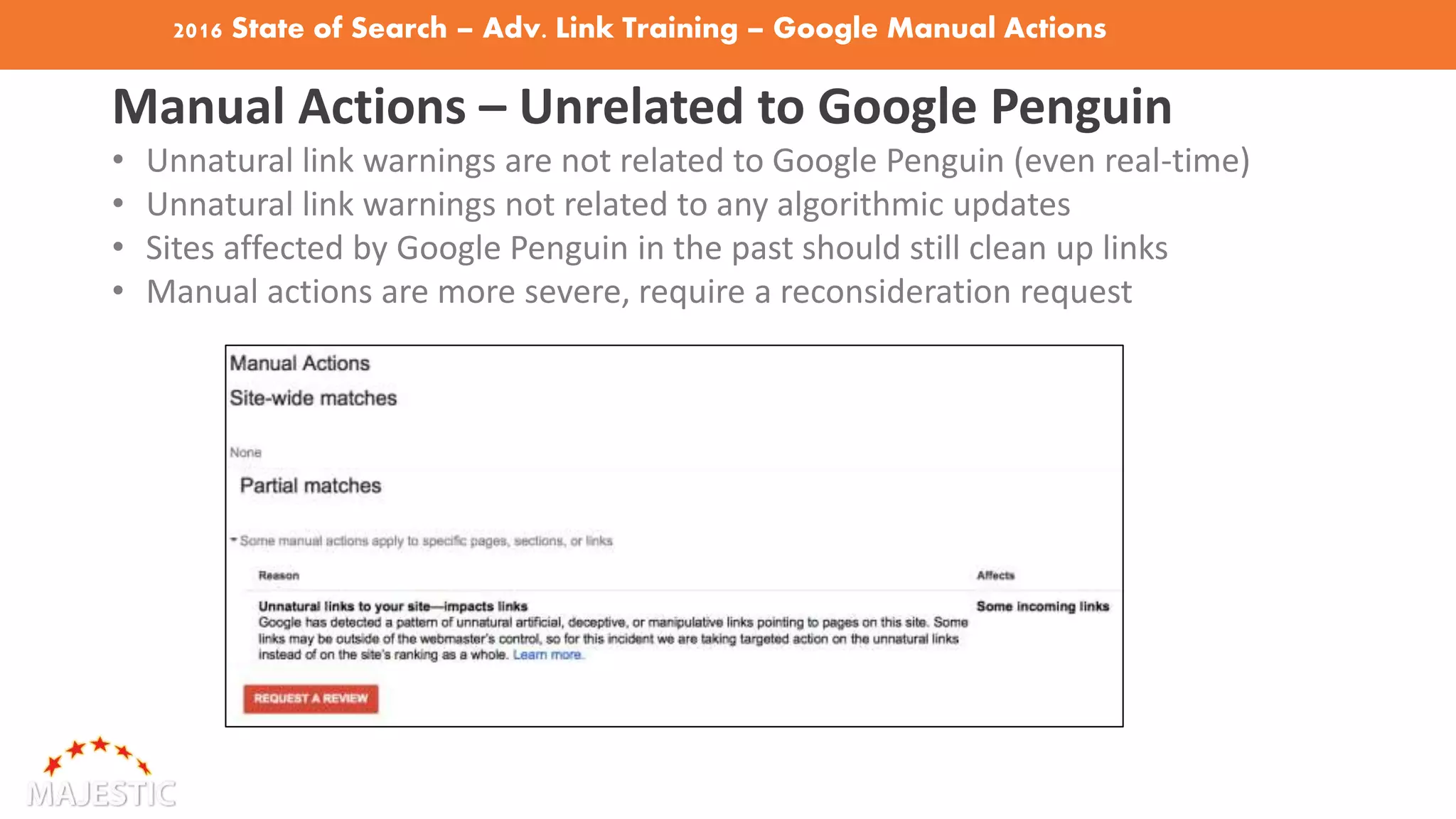 2016 State of Search – Adv. Link Training – Google Manual Actions
Manual Actions – Unrelated to Google Penguin
• Unnatural link warnings are not related to Google Penguin (even real-time)
• Unnatural link warnings not related to any algorithmic updates
• Sites affected by Google Penguin in the past should still clean up links
• Manual actions are more severe, require a reconsideration request
 