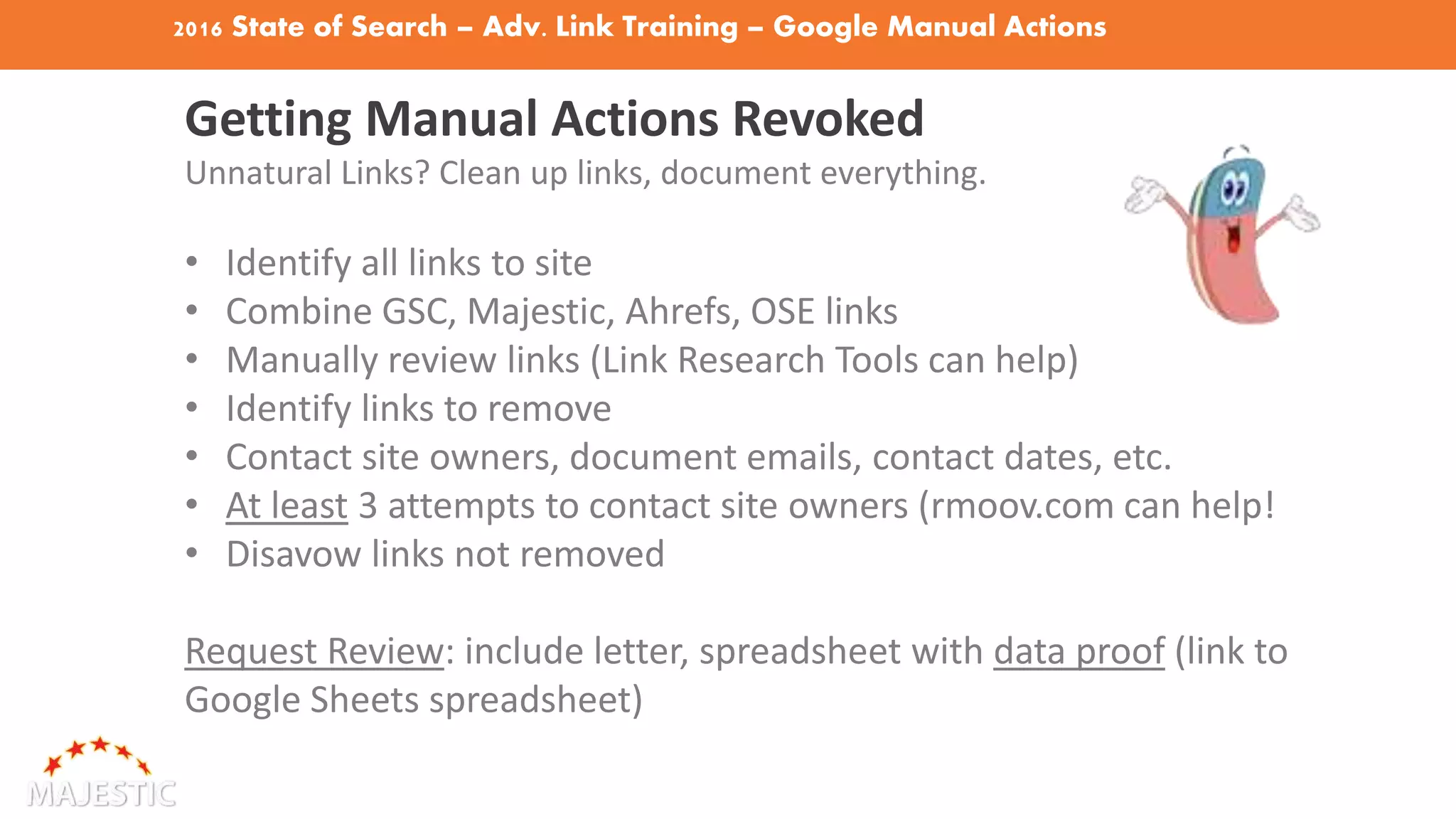 2016 State of Search – Adv. Link Training – Google Manual Actions
Getting Manual Actions Revoked
Unnatural Links? Clean up links, document everything.
• Identify all links to site
• Combine GSC, Majestic, Ahrefs, OSE links
• Manually review links (Link Research Tools can help)
• Identify links to remove
• Contact site owners, document emails, contact dates, etc.
• At least 3 attempts to contact site owners (rmoov.com can help!
• Disavow links not removed
Request Review: include letter, spreadsheet with data proof (link to
Google Sheets spreadsheet)
 