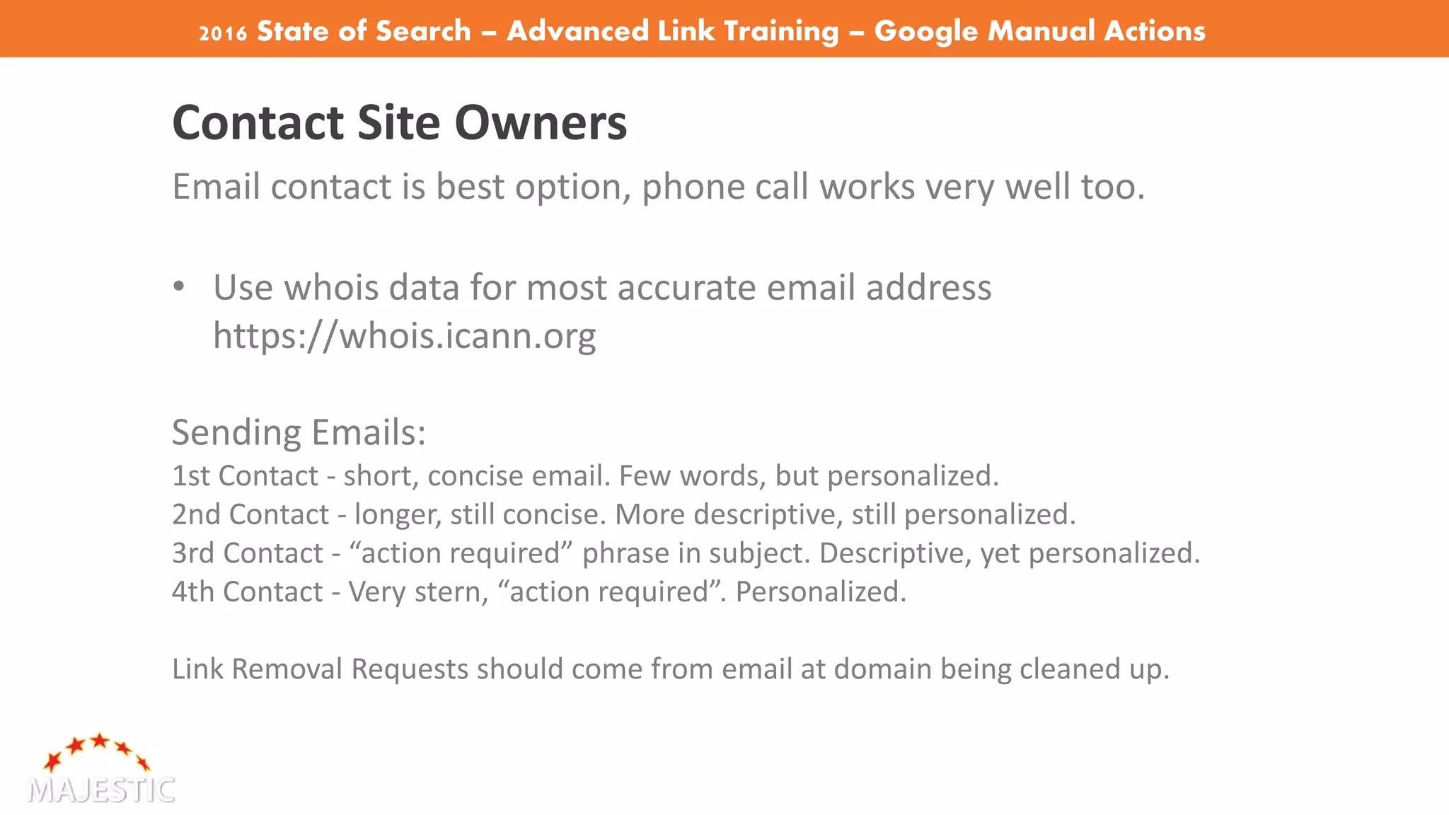 2016 State of Search – Advanced Link Training – Google Manual Actions
Contact Site Owners
Email contact is best option, phone call works very well too.
• Use whois data for most accurate email address
https://whois.icann.org
Sending Emails:
1st Contact - short, concise email. Few words, but personalized.
2nd Contact - longer, still concise. More descriptive, still personalized.
3rd Contact - “action required” phrase in subject. Descriptive, yet personalized.
4th Contact - Very stern, “action required”. Personalized.
Link Removal Requests should come from email at domain being cleaned up.
 