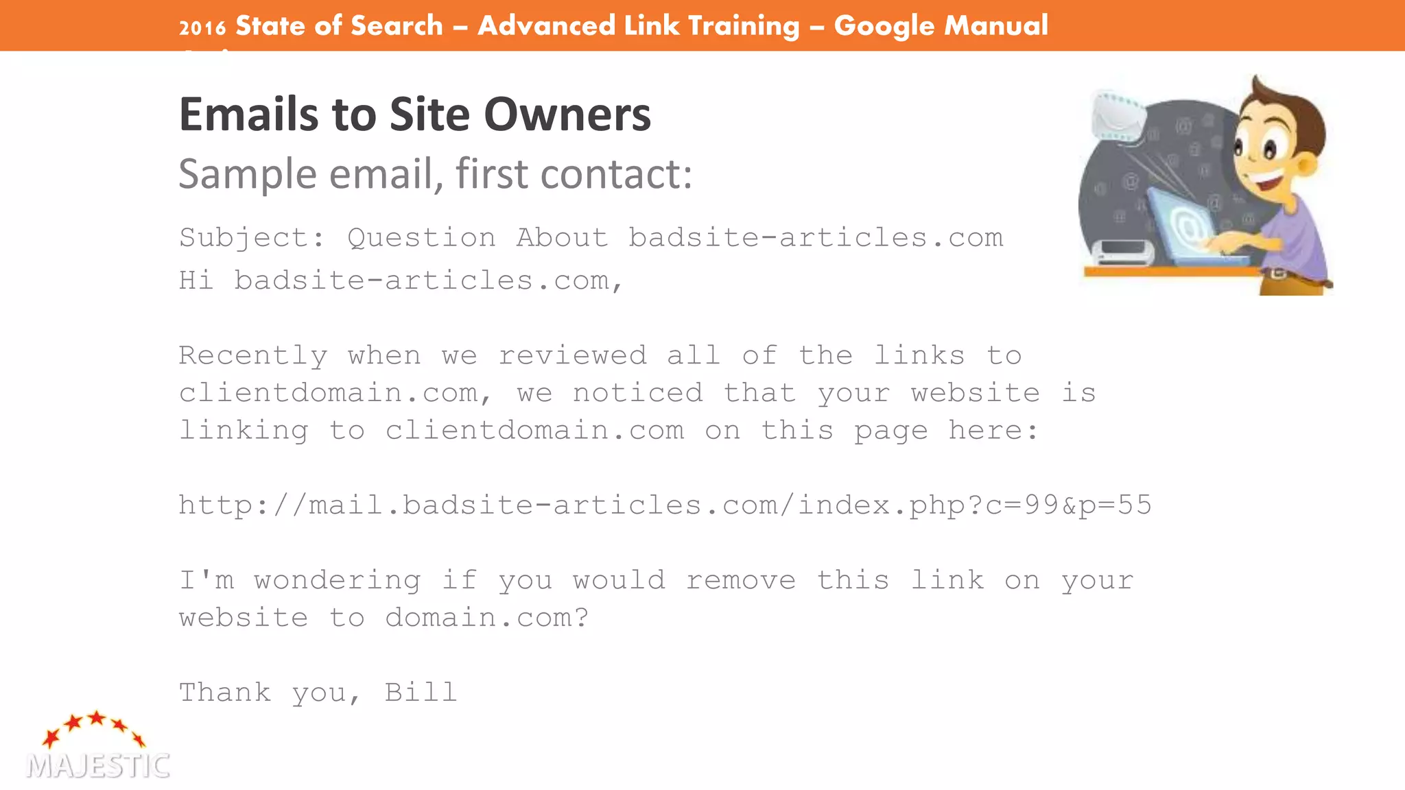 2016 State of Search – Advanced Link Training – Google Manual
Actions
Emails to Site Owners
Sample email, first contact:
Subject: Question About badsite-articles.com
Hi badsite-articles.com,
Recently when we reviewed all of the links to
clientdomain.com, we noticed that your website is
linking to clientdomain.com on this page here:
http://mail.badsite-articles.com/index.php?c=99&p=55
I'm wondering if you would remove this link on your
website to domain.com?
Thank you, Bill
 