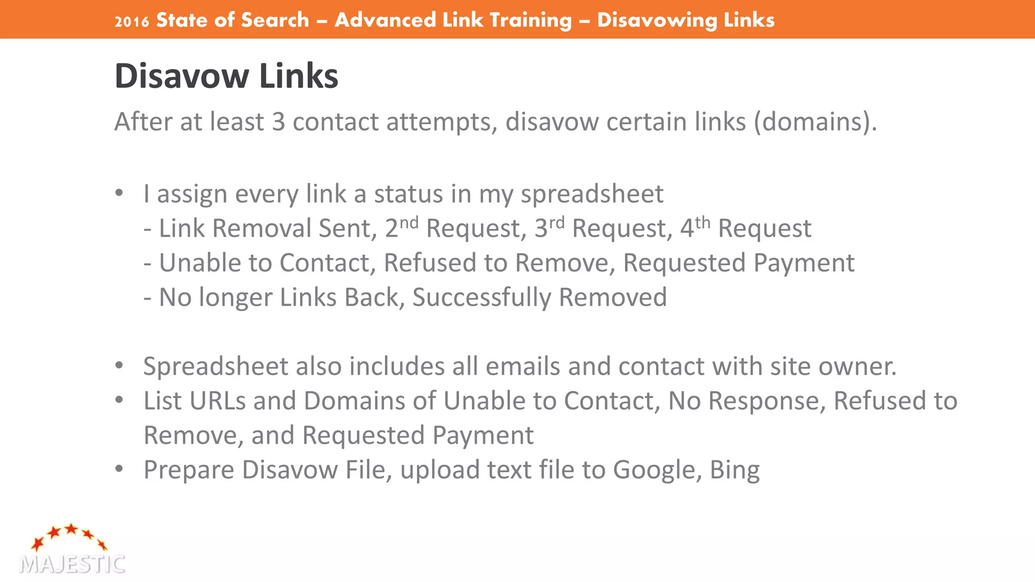 2016 State of Search – Advanced Link Training – Disavowing Links
Disavow Links
After at least 3 contact attempts, disavow certain links (domains).
• I assign every link a status in my spreadsheet
- Link Removal Sent, 2nd Request, 3rd Request, 4th Request
- Unable to Contact, Refused to Remove, Requested Payment
- No longer Links Back, Successfully Removed
• Spreadsheet also includes all emails and contact with site owner.
• List URLs and Domains of Unable to Contact, No Response, Refused to
Remove, and Requested Payment
• Prepare Disavow File, upload text file to Google, Bing
 