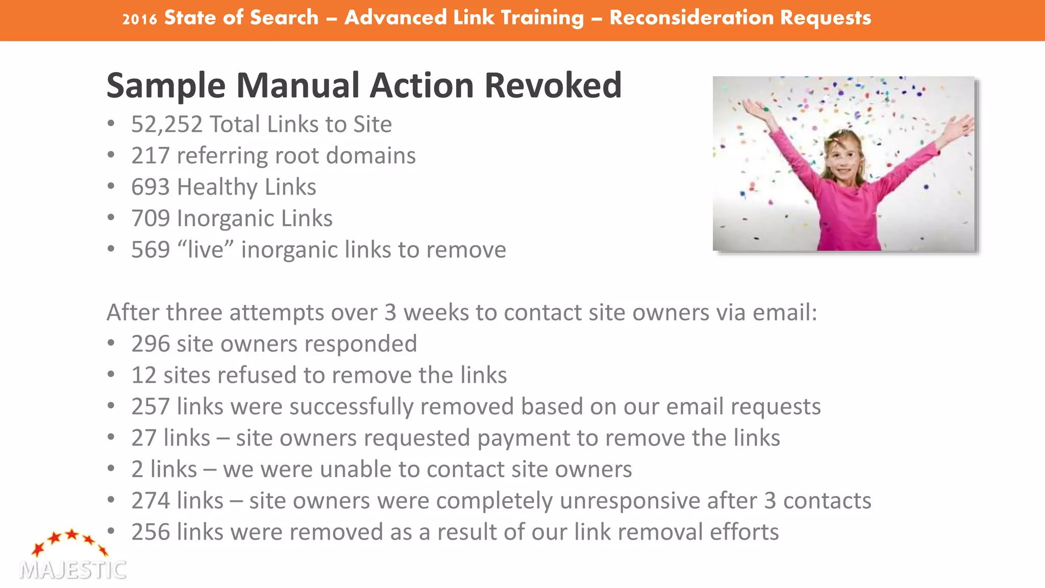 2016 State of Search – Advanced Link Training – Reconsideration Requests
Sample Manual Action Revoked
• 52,252 Total Links to Site
• 217 referring root domains
• 693 Healthy Links
• 709 Inorganic Links
• 569 “live” inorganic links to remove
After three attempts over 3 weeks to contact site owners via email:
• 296 site owners responded
• 12 sites refused to remove the links
• 257 links were successfully removed based on our email requests
• 27 links – site owners requested payment to remove the links
• 2 links – we were unable to contact site owners
• 274 links – site owners were completely unresponsive after 3 contacts
• 256 links were removed as a result of our link removal efforts
 