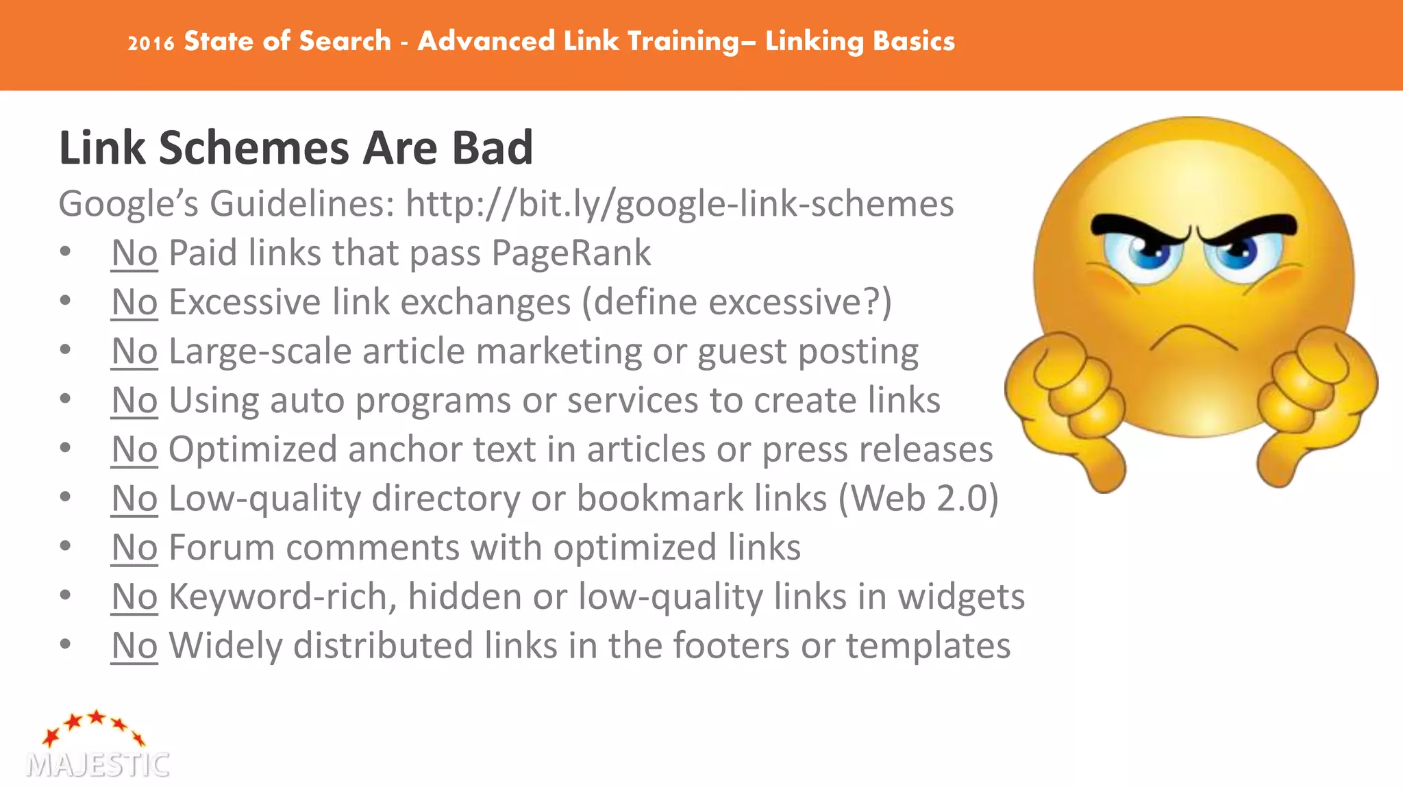 2016 State of Search - Advanced Link Training– Linking Basics
Link Schemes Are Bad
Google’s Guidelines: http://bit.ly/google-link-schemes
• No Paid links that pass PageRank
• No Excessive link exchanges (define excessive?)
• No Large-scale article marketing or guest posting
• No Using auto programs or services to create links
• No Optimized anchor text in articles or press releases
• No Low-quality directory or bookmark links (Web 2.0)
• No Forum comments with optimized links
• No Keyword-rich, hidden or low-quality links in widgets
• No Widely distributed links in the footers or templates
 