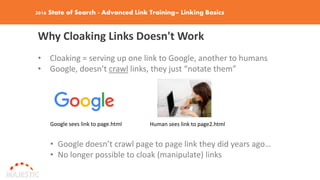 2016 State of Search - Advanced Link Training– Linking Basics
Why Cloaking Links Doesn't Work
• Cloaking = serving up one link to Google, another to humans
• Google, doesn’t crawl links, they just “notate them”
Google sees link to page.html Human sees link to page2.html
• Google doesn’t crawl page to page link they did years ago…
• No longer possible to cloak (manipulate) links
 