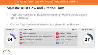 2016 State of Search – Adv. Link Training – Majestic Trust & Citation
Flow
Majestic Trust Flow and Citation Flow
• Trust Flow = Number of clicks from seed set of trusted sites to a given
URL, or Domain
• Citation Flow = Number of citations to a given URL, or Domain
 