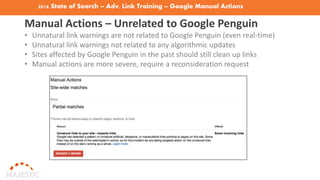 2016 State of Search – Adv. Link Training – Google Manual Actions
Manual Actions – Unrelated to Google Penguin
• Unnatural link warnings are not related to Google Penguin (even real-time)
• Unnatural link warnings not related to any algorithmic updates
• Sites affected by Google Penguin in the past should still clean up links
• Manual actions are more severe, require a reconsideration request
 