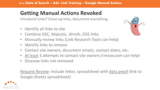 2016 State of Search – Adv. Link Training – Google Manual Actions
Getting Manual Actions Revoked
Unnatural Links? Clean up links, document everything.
• Identify all links to site
• Combine GSC, Majestic, Ahrefs, OSE links
• Manually review links (Link Research Tools can help)
• Identify links to remove
• Contact site owners, document emails, contact dates, etc.
• At least 3 attempts to contact site owners (rmoov.com can help!
• Disavow links not removed
Request Review: include letter, spreadsheet with data proof (link to
Google Sheets spreadsheet)
 