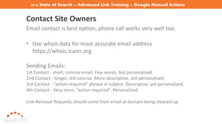 2016 State of Search – Advanced Link Training – Google Manual Actions
Contact Site Owners
Email contact is best option, phone call works very well too.
• Use whois data for most accurate email address
https://whois.icann.org
Sending Emails:
1st Contact - short, concise email. Few words, but personalized.
2nd Contact - longer, still concise. More descriptive, still personalized.
3rd Contact - “action required” phrase in subject. Descriptive, yet personalized.
4th Contact - Very stern, “action required”. Personalized.
Link Removal Requests should come from email at domain being cleaned up.
 