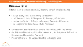 2016 State of Search – Advanced Link Training – Disavowing Links
Disavow Links
After at least 3 contact attempts, disavow certain links (domains).
• I assign every link a status in my spreadsheet
- Link Removal Sent, 2nd Request, 3rd Request, 4th Request
- Unable to Contact, Refused to Remove, Requested Payment
- No longer Links Back, Successfully Removed
• Spreadsheet also includes all emails and contact with site owner.
• List URLs and Domains of Unable to Contact, No Response, Refused to
Remove, and Requested Payment
• Prepare Disavow File, upload text file to Google, Bing
 