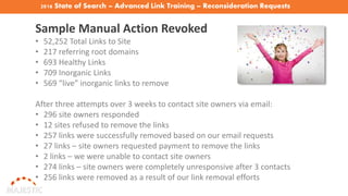 2016 State of Search – Advanced Link Training – Reconsideration Requests
Sample Manual Action Revoked
• 52,252 Total Links to Site
• 217 referring root domains
• 693 Healthy Links
• 709 Inorganic Links
• 569 “live” inorganic links to remove
After three attempts over 3 weeks to contact site owners via email:
• 296 site owners responded
• 12 sites refused to remove the links
• 257 links were successfully removed based on our email requests
• 27 links – site owners requested payment to remove the links
• 2 links – we were unable to contact site owners
• 274 links – site owners were completely unresponsive after 3 contacts
• 256 links were removed as a result of our link removal efforts
 