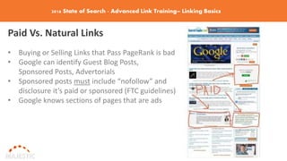 2016 State of Search - Advanced Link Training– Linking Basics
Paid Vs. Natural Links
• Buying or Selling Links that Pass PageRank is bad
• Google can identify Guest Blog Posts,
Sponsored Posts, Advertorials
• Sponsored posts must include “nofollow” and
disclosure it’s paid or sponsored (FTC guidelines)
• Google knows sections of pages that are ads
 