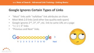 2016 State of Search - Advanced Link Training– Linking Basics
Google Ignores Certain Types of Links
• “Most” links with “nofollow” link attributes on them
• Most Web 2.0 links (and other low quality web spam)
• Google ignores 2nd, 3rd, 4th, etc. link to same URL on a page
• “1 | 2 | 3” links
• “Previous and Next” links
 