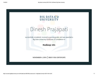 11/4/2016 Big Data University BD0111EN Certificate | Big Data University
https://courses.bigdatauniversity.com/certificates/user/295159/course/course­v1:BigDataUniversity+BD0111EN+2016 1/1
Dinesh Prajapati
successfully completed, received a passing grade, and was awarded a
Big Data University Certiﬁcate of Completion in
Hadoop 101
NOVEMBER 4, 2016 | BD0111EN CERTIFICATE
 