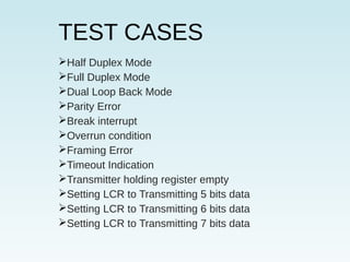 TEST CASES
Half Duplex Mode
Full Duplex Mode
Dual Loop Back Mode
Parity Error
Break interrupt
Overrun condition
Framing Error
Timeout Indication
Transmitter holding register empty
Setting LCR to Transmitting 5 bits data
Setting LCR to Transmitting 6 bits data
Setting LCR to Transmitting 7 bits data
 