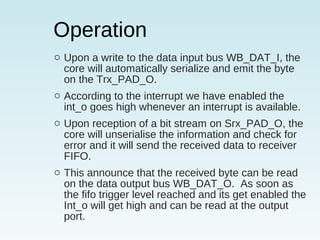 Operation
o Upon a write to the data input bus WB_DAT_I, the
core will automatically serialize and emit the byte
on the Trx_PAD_O.
o According to the interrupt we have enabled the
int_o goes high whenever an interrupt is available.
o Upon reception of a bit stream on Srx_PAD_O, the
core will unserialise the information and check for
error and it will send the received data to receiver
FIFO.
o This announce that the received byte can be read
on the data output bus WB_DAT_O. As soon as
the fifo trigger level reached and its get enabled the
Int_o will get high and can be read at the output
port.
 