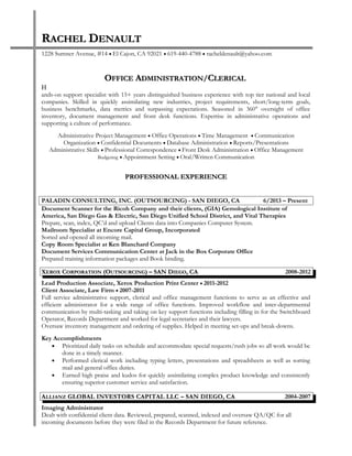 Resume
RRACHELACHEL DDENAULTENAULT
1228 Sumner Avenue, #14 • El Cajon, CA 92021 • 619-440-4788 • racheldenault@yahoo.com
OOFFICEFFICE AADMINISTRATIONDMINISTRATION//CCLERICALLERICAL
H
ands-on support specialist with 15+ years distinguished business experience with top tier national and local
companies. Skilled in quickly assimilating new industries, project requirements, short/long-term goals,
business benchmarks, data metrics and surpassing expectations. Seasoned in 360° oversight of office
inventory, document management and front desk functions. Expertise in administrative operations and
supporting a culture of performance.
Administrative Project Management • Office Operations • Time Management • Communication
Organization • Confidential Documents • Database Administration • Reports/Presentations
Administrative Skills • Professional Correspondence • Front Desk Administration • Office Management
Budgeting • Appointment Setting • Oral/Written Communication
PROFESSIONAL EXPERIENCEPROFESSIONAL EXPERIENCE
PALADIN CONSULTING, INC. (OUTSOURCING) - SAN DIEGO, CA 6/2013 – Present
Document Scanner for the Ricoh Company and their clients, (GIA) Gemological Institute of
America, San Diego Gas & Electric, San Diego Unified School District, and Vital Therapies
Prepare, scan, index, QC’d and upload Clients data into Companies Computer System.
Mailroom Specialist at Encore Capital Group, Incorporated
Sorted and opened all incoming mail.
Copy Room Specialist at Ken Blanchard Company
Document Services Communication Center at Jack in the Box Corporate Office
Prepared training information packages and Book binding.
XXEROXEROX CCORPORATIONORPORATION (O(OUTSOURCINGUTSOURCING) – SAN D) – SAN DIEGOIEGO, CA, CA 2008-2012
Lead Production Associate, Xerox Production Print Center • 2011-2012
Client Associate, Law Firm • 2007-2011
Full service administrative support, clerical and office management functions to serve as an effective and
efficient administrator for a wide range of office functions. Improved workflow and inter-departmental
communication by multi-tasking and taking on key support functions including filling in for the Switchboard
Operator, Records Department and worked for legal secretaries and their lawyers.
Oversaw inventory management and ordering of supplies. Helped in meeting set-ups and break-downs.
Key Accomplishments
• Prioritized daily tasks on schedule and accommodate special requests/rush jobs so all work would be
done in a timely manner.
• Performed clerical work including typing letters, presentations and spreadsheets as well as sorting
mail and general office duties.
• Earned high praise and kudos for quickly assimilating complex product knowledge and consistently
ensuring superior customer service and satisfaction.
AALLIANZLLIANZ GLOBAL INVESTORS CAPITAL LLC – SAN DIEGO, CAGLOBAL INVESTORS CAPITAL LLC – SAN DIEGO, CA 2004-2007
Imaging Administrator
Dealt with confidential client data. Reviewed, prepared, scanned, indexed and oversaw QA/QC for all
incoming documents before they were filed in the Records Department for future reference.
 