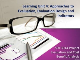 SSR 3014 Project
Evaluation and Cost
Benefit Analysis
Learning Unit 4: Approaches to
Evaluation, Evaluation Design and
Indicators
 