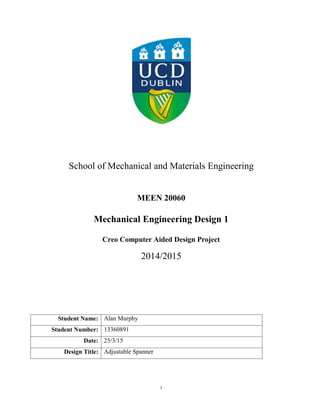 1
School of Mechanical and Materials Engineering
MEEN 20060
Mechanical Engineering Design 1
Creo Computer Aided Design Project
2014/2015
Student Name: Alan Murphy
Student Number: 13360891
Date: 25/3/15
Design Title: Adjustable Spanner