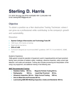 Sterling D. Harris
P.O. BOX 164 Hugo OK 74743 H:(870)582-1991 C:(918) 849-1146
Email: sterling7840746@gmail.com
Objective
To obtain a position as a Non destructive Testing Technician where I
can grow as a professional while contributing to the company's growth
and sustainability.
Education
 Spartan College of Aeronautics and TechnologyTulsa OK
 1260 hours, 50% hands on training
 Dean's list for two terms.
 GPA of 3.428
 Curriculum designed per recommend ANST guidelines: SNT-TC-1A and NAS410, ASME,
AWS
Academic Experience:
Skills gained include the operation of equipment used in magneticparticle and liquid penetrant
testing, basic principles of radiation safety, metallurgy, ultrasonic inspection, eddy current, leak
detection, and codes and standards. Training also includes processing and interpretation of film
using x-ray equipment, and additional training in the following area
ANST Recommended Training
 Radiation Safety 180 hrs. Magnetic Particle Testing 60 hrs.
 Radiography 180 hrs. Liquid Dye Penetrant 60 hrs.
 Ultrasonic Inspection 180 hrs. Eddy Current Testing 180 hrs.
 Intro to Materials and Processes 60 hrs.
 Leak testing ASM-MEI Welding Inspection, Codes and Standards 180 hrs.
 
