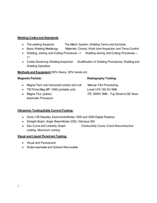 2
Welding Codes and Standards
 The welding Inspector The Metric System, Welding Terms and Symbols
 Basic Welding Metallurgy Materials Control, Weld Joint Inspection and Temp Control
 Welding, Joining and Cutting Processes –1 Welding Joining and Cutting Processes –
11
 Codes Governing Welding Inspection Qualification of Welding Procedures, Welding and
Welding Operation.
Methods and Equipment (50% theory, 50% hands-on)
Magnetic Particle: Radiography Testing:
 Magna-Tech wet horizontal-contact and coil Manual Film Processing
 TSI Porta-Mag MP 1000( portable unit) Lorad LPX 160 KV 5MA
 Magna Flux (yokes) ITE 300KV 5MA Fuji Dtnamix GE Nova
Automatic Processor
Ultrasonic Testing:Eddy Current Testing:
 Sonic-136 Staveley InstrumentsNortec 1000 and 2000 Digital Readout
 Straight Beam, Angle BeamNortec 23St, Olympus 500
 Dac Curve and Linearity Graph Conductivity Curve, Crack Nonconductive
coating lAluminum sorting
Visual and Liquid Penetrant Testing:
 Visual and Fluorescent
 Water washable and Solvent Removable
 