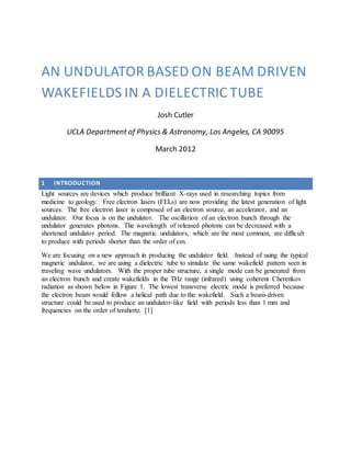 AN UNDULATOR BASED ON BEAM DRIVEN
WAKEFIELDS IN A DIELECTRIC TUBE
Josh Cutler
UCLA Department of Physics & Astronomy, Los Angeles, CA 90095
March 2012
1 INTRODUCTION
Light sources are devices which produce brilliant X-rays used in researching topics from
medicine to geology. Free electron lasers (FELs) are now providing the latest generation of light
sources. The free electron laser is composed of an electron source, an accelerator, and an
undulator. Our focus is on the undulator. The oscillation of an electron bunch through the
undulator generates photons. The wavelength of released photons can be decreased with a
shortened undulator period. The magnetic undulators, which are the most common, are difficult
to produce with periods shorter than the order of cm.
We are focusing on a new approach in producing the undulator field. Instead of using the typical
magnetic undulator, we are using a dielectric tube to simulate the same wakefield pattern seen in
traveling wave undulators. With the proper tube structure, a single mode can be generated from
an electron bunch and create wakefields in the THz range (infrared) using coherent Cherenkov
radiation as shown below in Figure 1. The lowest transverse electric mode is preferred because
the electron beam would follow a helical path due to the wakefield. Such a beam-driven
structure could be used to produce an undulator-like field with periods less than 1 mm and
frequencies on the order of terahertz. [1]
 