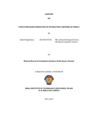 A REPORT
ON
STRUCTURE BASED PREDICTION OF INTERACTING PARTNERS OF WDR13
BY
Ashish Baghudana 2011B1A7575G MSc. (Hons) Biological Science
BE (Hons) Computer Science
AT
Medical Research Foundation (Sankara Nethralaya), Chennai
A PRACTICE SCHOOL–I STATION OF
BIRLA INSTITUTE OF TECHNOLOGY AND SCIENCE, PILANI
K. K. BIRLA GOA CAMPUS
JULY, 2013
 