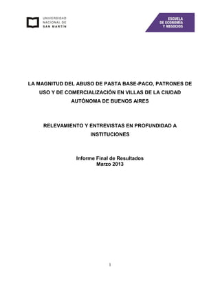 1
LA MAGNITUD DEL ABUSO DE PASTA BASE-PACO, PATRONES DE
USO Y DE COMERCIALIZACIÓN EN VILLAS DE LA CIUDAD
AUTÓNOMA DE BUENOS AIRES
RELEVAMIENTO Y ENTREVISTAS EN PROFUNDIDAD A
INSTITUCIONES
Informe Final de Resultados
Marzo 2013
 