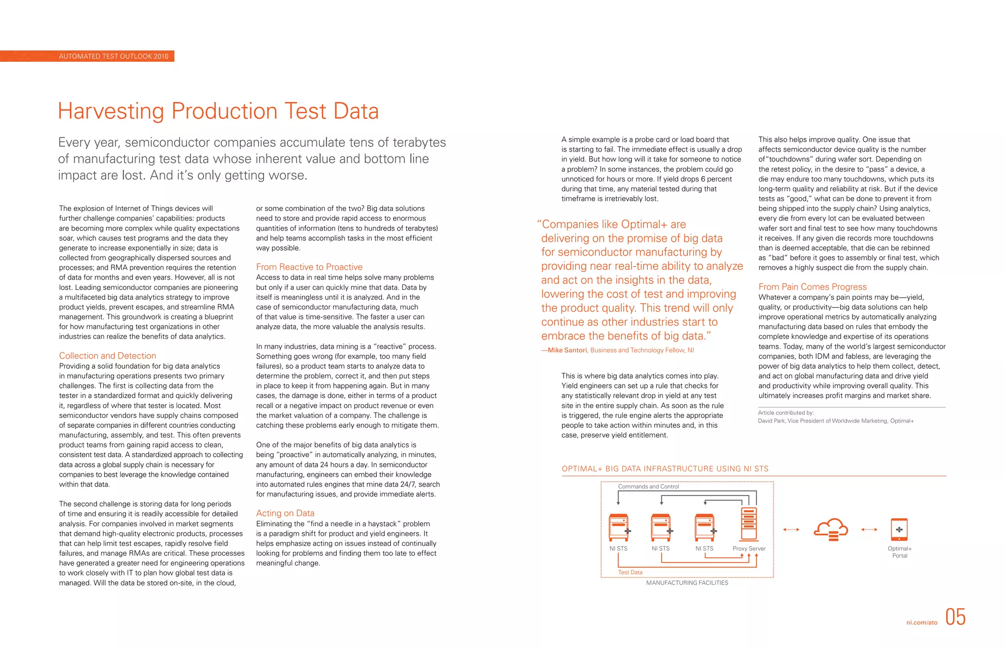 OPTIMAL+ BIG DATA INFRASTRUCTURE USING NI STS
Optimal+
Portal
MANUFACTURING FACILITIES
NI STS NI STS NI STS Proxy Server
Test Data
Commands and Control
The explosion of Internet of Things devices will
further challenge companies’ capabilities: products
are becoming more complex while quality expectations
soar, which causes test programs and the data they
generate to increase exponentially in size; data is
collected from geographically dispersed sources and
processes; and RMA prevention requires the retention
of data for months and even years. However, all is not
lost. Leading semiconductor companies are pioneering
a multifaceted big data analytics strategy to improve
product yields, prevent escapes, and streamline RMA
management. This groundwork is creating a blueprint
for how manufacturing test organizations in other
industries can realize the benefits of data analytics.
Collection and Detection
Providing a solid foundation for big data analytics
in manufacturing operations presents two primary
challenges. The first is collecting data from the
tester in a standardized format and quickly delivering
it, regardless of where that tester is located. Most
semiconductor vendors have supply chains composed
of separate companies in different countries conducting
manufacturing, assembly, and test. This often prevents
product teams from gaining rapid access to clean,
consistent test data. A standardized approach to collecting
data across a global supply chain is necessary for
companies to best leverage the knowledge contained
within that data.
The second challenge is storing data for long periods
of time and ensuring it is readily accessible for detailed
analysis. For companies involved in market segments
that demand high-quality electronic products, processes
that can help limit test escapes, rapidly resolve field
failures, and manage RMAs are critical. These processes
have generated a greater need for engineering operations
to work closely with IT to plan how global test data is
managed. Will the data be stored on-site, in the cloud,
or some combination of the two? Big data solutions
need to store and provide rapid access to enormous
quantities of information (tens to hundreds of terabytes)
and help teams accomplish tasks in the most efficient
way possible.
From Reactive to Proactive
Access to data in real time helps solve many problems
but only if a user can quickly mine that data. Data by
itself is meaningless until it is analyzed. And in the
case of semiconductor manufacturing data, much
of that value is time-sensitive. The faster a user can
analyze data, the more valuable the analysis results.
In many industries, data mining is a “reactive” process.
Something goes wrong (for example, too many field
failures), so a product team starts to analyze data to
determine the problem, correct it, and then put steps
in place to keep it from happening again. But in many
cases, the damage is done, either in terms of a product
recall or a negative impact on product revenue or even
the market valuation of a company. The challenge is
catching these problems early enough to mitigate them.
One of the major benefits of big data analytics is
being “proactive” in automatically analyzing, in minutes,
any amount of data 24 hours a day. In semiconductor
manufacturing, engineers can embed their knowledge
into automated rules engines that mine data 24/7, search
for manufacturing issues, and provide immediate alerts.
Acting on Data
Eliminating the “find a needle in a haystack” problem
is a paradigm shift for product and yield engineers. It
helps emphasize acting on issues instead of continually
looking for problems and finding them too late to effect
meaningful change.
A simple example is a probe card or load board that
is starting to fail. The immediate effect is usually a drop
in yield. But how long will it take for someone to notice
a problem? In some instances, the problem could go
unnoticed for hours or more. If yield drops 6 percent
during that time, any material tested during that
timeframe is irretrievably lost.
This is where big data analytics comes into play.
Yield engineers can set up a rule that checks for
any statistically relevant drop in yield at any test
site in the entire supply chain. As soon as the rule
is triggered, the rule engine alerts the appropriate
people to take action within minutes and, in this
case, preserve yield entitlement.
This also helps improve quality. One issue that
affects semiconductor device quality is the number
of“touchdowns” during wafer sort. Depending on
the retest policy, in the desire to “pass” a device, a
die may endure too many touchdowns, which puts its
long-term quality and reliability at risk. But if the device
tests as “good,” what can be done to prevent it from
being shipped into the supply chain? Using analytics,
every die from every lot can be evaluated between
wafer sort and final test to see how many touchdowns
it receives. If any given die records more touchdowns
than is deemed acceptable, that die can be rebinned
as “bad” before it goes to assembly or final test, which
removes a highly suspect die from the supply chain.
From Pain Comes Progress
Whatever a company’s pain points may be—yield,
quality, or productivity—big data solutions can help
improve operational metrics by automatically analyzing
manufacturing data based on rules that embody the
complete knowledge and expertise of its operations
teams. Today, many of the world’s largest semiconductor
companies, both IDM and fabless, are leveraging the
power of big data analytics to help them collect, detect,
and act on global manufacturing data and drive yield
and productivity while improving overall quality. This
ultimately increases profit margins and market share.
Harvesting Production Test Data
Every year, semiconductor companies accumulate tens of terabytes
of manufacturing test data whose inherent value and bottom line
impact are lost. And it’s only getting worse.
“Companies like Optimal+ are
delivering on the promise of big data
for semiconductor manufacturing by
providing near real-time ability to analyze
and act on the insights in the data,
lowering the cost of test and improving
the product quality. This trend will only
continue as other industries start to
embrace the benefits of big data.”
—Mike Santori, Business and Technology Fellow, NI
ni.com/ato 05
AUTOMATED TEST OUTLOOK 2016
Article contributed by:
David Park, Vice President of Worldwide Marketing, Optimal+
 