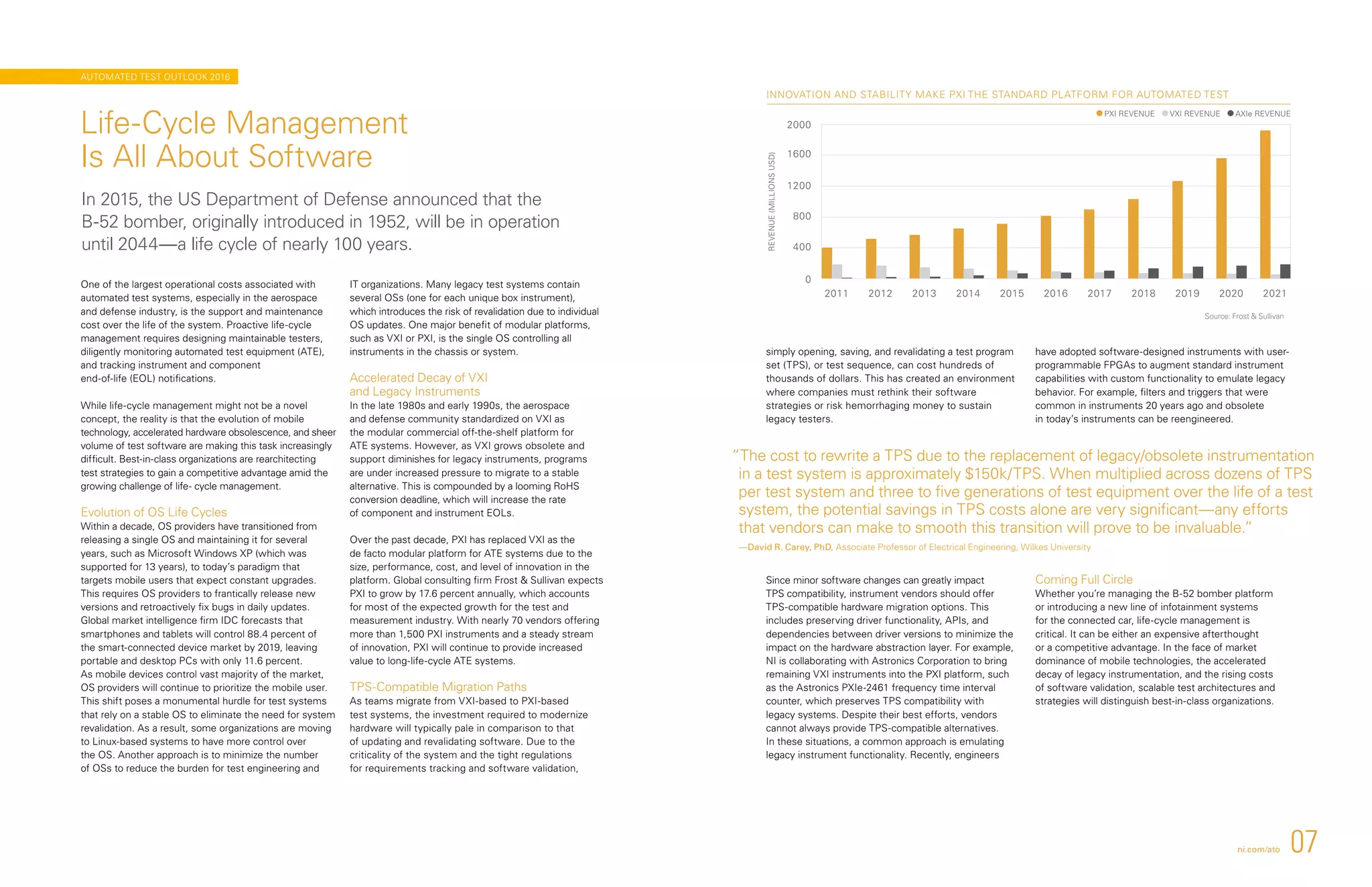2011 2012 2013 2014 2015 2016 2017 2018 2019 2020 2021
0
400
800
1200
1600
2000
REVENUE(MILLIONSUSD)
PXI REVENUE VXI REVENUE AXIe REVENUE
INNOVATION AND STABILITY MAKE PXI THE STANDARD PLATFORM FOR AUTOMATED TEST
simply opening, saving, and revalidating a test program
set (TPS), or test sequence, can cost hundreds of
thousands of dollars. This has created an environment
where companies must rethink their software
strategies or risk hemorrhaging money to sustain
legacy testers.
Since minor software changes can greatly impact
TPS compatibility, instrument vendors should offer
TPS-compatible hardware migration options. This
includes preserving driver functionality, APIs, and
dependencies between driver versions to minimize the
impact on the hardware abstraction layer. For example,
NI is collaborating with Astronics Corporation to bring
remaining VXI instruments into the PXI platform, such
as the Astronics PXIe-2461 frequency time interval
counter, which preserves TPS compatibility with
legacy systems. Despite their best efforts, vendors
cannot always provide TPS-compatible alternatives.
In these situations, a common approach is emulating
legacy instrument functionality. Recently, engineers
have adopted software-designed instruments with user-
programmable FPGAs to augment standard instrument
capabilities with custom functionality to emulate legacy
behavior. For example, filters and triggers that were
common in instruments 20 years ago and obsolete
in today’s instruments can be reengineered.
Coming Full Circle
Whether you’re managing the B-52 bomber platform
or introducing a new line of infotainment systems
for the connected car, life-cycle management is
critical. It can be either an expensive afterthought
or a competitive advantage. In the face of market
dominance of mobile technologies, the accelerated
decay of legacy instrumentation, and the rising costs
of software validation, scalable test architectures and
strategies will distinguish best-in-class organizations.
One of the largest operational costs associated with
automated test systems, especially in the aerospace
and defense industry, is the support and maintenance
cost over the life of the system. Proactive life-cycle
management requires designing maintainable testers,
diligently monitoring automated test equipment (ATE),
and tracking instrument and component
end-of-life (EOL) notifications.
While life-cycle management might not be a novel
concept, the reality is that the evolution of mobile
technology, accelerated hardware obsolescence, and sheer
volume of test software are making this task increasingly
difficult. Best-in-class organizations are rearchitecting
test strategies to gain a competitive advantage amid the
growing challenge of life- cycle management.
Evolution of OS Life Cycles
Within a decade, OS providers have transitioned from
releasing a single OS and maintaining it for several
years, such as Microsoft Windows XP (which was
supported for 13 years), to today’s paradigm that
targets mobile users that expect constant upgrades.
This requires OS providers to frantically release new
versions and retroactively fix bugs in daily updates.
Global market intelligence firm IDC forecasts that
smartphones and tablets will control 88.4 percent of
the smart-connected device market by 2019, leaving
portable and desktop PCs with only 11.6 percent.
As mobile devices control vast majority of the market,
OS providers will continue to prioritize the mobile user.
This shift poses a monumental hurdle for test systems
that rely on a stable OS to eliminate the need for system
revalidation. As a result, some organizations are moving
to Linux-based systems to have more control over
the OS. Another approach is to minimize the number
of OSs to reduce the burden for test engineering and
IT organizations. Many legacy test systems contain
several OSs (one for each unique box instrument),
which introduces the risk of revalidation due to individual
OS updates. One major benefit of modular platforms,
such as VXI or PXI, is the single OS controlling all
instruments in the chassis or system.
Accelerated Decay of VXI
and Legacy Instruments
In the late 1980s and early 1990s, the aerospace
and defense community standardized on VXI as
the modular commercial off-the-shelf platform for
ATE systems. However, as VXI grows obsolete and
support diminishes for legacy instruments, programs
are under increased pressure to migrate to a stable
alternative. This is compounded by a looming RoHS
conversion deadline, which will increase the rate
of component and instrument EOLs.
Over the past decade, PXI has replaced VXI as the
de facto modular platform for ATE systems due to the
size, performance, cost, and level of innovation in the
platform. Global consulting firm Frost  Sullivan expects
PXI to grow by 17.6 percent annually, which accounts
for most of the expected growth for the test and
measurement industry. With nearly 70 vendors offering
more than 1,500 PXI instruments and a steady stream
of innovation, PXI will continue to provide increased
value to long-life-cycle ATE systems.
TPS-Compatible Migration Paths
As teams migrate from VXI-based to PXI-based
test systems, the investment required to modernize
hardware will typically pale in comparison to that
of updating and revalidating software. Due to the
criticality of the system and the tight regulations
for requirements tracking and software validation,
Life-Cycle Management
Is All About Software
In 2015, the US Department of Defense announced that the
B-52 bomber, originally introduced in 1952, will be in operation
until 2044—a life cycle of nearly 100 years.
“The cost to rewrite a TPS due to the replacement of legacy/obsolete instrumentation
in a test system is approximately $150k/TPS. When multiplied across dozens of TPS
per test system and three to five generations of test equipment over the life of a test
system, the potential savings in TPS costs alone are very significant—any efforts
that vendors can make to smooth this transition will prove to be invaluable.”
—David R. Carey, PhD, Associate Professor of Electrical Engineering, Wilkes University
Source: Frost  Sullivan
ni.com/ato 07
AUTOMATED TEST OUTLOOK 2016
 