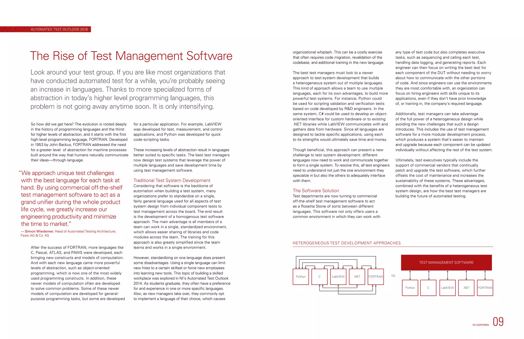HETEROGENEOUS TEST DEVELOPMENT APPROACHES
Python C LabVIEW .NET FORTRAN
C
VS.
Python LabVIEW .NET FORTRAN
TEST MANAGEMENT SOFTWARE
organizational whiplash. This can be a costly exercise
that often requires code migration, revalidation of the
codebase, and additional training in the new language.
The best test managers must look to a newer
approach to test-system development that builds
a heterogeneous system out of multiple languages.
This kind of approach allows a team to use multiple
languages, each for its own advantages, to build more
powerful test systems. For instance, Python could
be used for scripting validation and verification tests
based on code developed by RD engineers. In the
same system, C# could be used to develop an object-
oriented interface for custom hardware or to existing
.NET libraries while LabVIEW communicates with and
gathers data from hardware. Since all languages are
designed to tackle specific applications, using each
to its strengths would ultimately save time and money.
Though beneficial, this approach can present a new
challenge to test system development: different
languages now need to work and communicate together
to form a single system. To resolve this, all test engineers
need to understand not just the one environment they
specialize in but also the others to adequately interface
with them.
The Software Solution
Test departments are now turning to commercial
off-the-shelf test management software to act
as a Rosetta Stone of sorts between different
languages. This software not only offers users a
common environment in which they can work with
any type of test code but also completes executive
tasks, such as sequencing and calling each test,
handling data logging, and generating reports. Each
engineer can then focus on writing the best test for
each component of the DUT without needing to worry
about how to communicate with the other portions
of code. And since engineers can use the environments
they are most comfortable with, an organization can
focus on hiring engineers with skills unique to its
applications, even if they don’t have prior knowledge
of, or training in, the company’s required language.
Additionally, test managers can take advantage
of the full power of a heterogeneous design while
avoiding the new challenges that such a design
introduces. This includes the use of test management
software for a more modular development process,
which produces a system that’s easier to maintain
and upgrade because each component can be updated
individually without affecting the rest of the test system.
Ultimately, test executives typically include the
support of commercial vendors that continually
patch and upgrade the test software, which further
offsets the cost of maintenance and increases the
sustainability of these systems. These advantages,
combined with the benefits of a heterogeneous test
system design, are how the best test managers are
building the future of automated testing.
So how did we get here? The evolution is rooted deeply
in the history of programming languages and the thirst
for higher levels of abstraction, and it starts with the first
high-level programming language, FORTRAN. Developed
in 1953 by John Backus, FORTRAN addressed the need
for a greater level  of abstraction for machine processes
built around the way that humans naturally communicate
their ideas—through language.
After the success of FORTRAN, more languages like
C, Pascal, ATLAS, and PAWS were developed, each
bringing new constructs and models of computation.
And with each new language came more powerful
levels of abstraction, such as object-oriented
programming, which is now one of the most widely
used programming constructs. In addition, these
newer models of computation often are developed
to solve common problems. Some of these newer
models of computation are developed for general-
purpose programming tasks, but some are developed
for a particular application. For example, LabVIEW
was developed for test, measurement, and control
applications, and Python was developed for quick
code-scripting tasks.
These increasing levels of abstraction result in languages
better suited to specific tasks. The best test managers
now design test systems that leverage the power of
multiple languages and save development time by
using test management software.
Traditional Test System Development
Considering that software is the backbone of
automation when building a test system, many
organizations prefer to standardize on a single,
fairly general language used for all aspects of test
system design from individual component tests to
test management across the board. The end result
is the development of a homogenous test software
approach. The main advantage is all members of a
team can work in a single, standardized environment,
which allows easier sharing of libraries and code
modules across the team. The training for this
approach is also greatly simplified since the team
learns and works in a single environment.
However, standardizing on one language does present
some disadvantages. Using a single language can limit
new hires to a certain skillset or force new employees
into learning new tools. This topic of building a skilled
workplace was explored in NI’s Automated Test Outlook
2014. As students graduate, they often have a preference
for and experience in one or more specific languages.
Also, as new managers take over, they commonly opt
to implement a language of their choice, which causes
The Rise of Test Management Software
Look around your test group. If you are like most organizations that
have conducted automated test for a while, you’re probably seeing
an increase in languages. Thanks to more specialized forms of
abstraction in today’s higher level programming languages, this
problem is not going away anytime soon. It is only intensifying.
“We approach unique test challenges
with the best language for each task at
hand. By using commercial off-the-shelf
test management software to act as a
grand unifier during the whole product
life cycle, we greatly increase our
engineering productivity and minimize
the time to market.”
— Simon Wiedemer, Head of Automated Testing Architecture,
Festo AG  Co. KG
ni.com/ato 09
AUTOMATED TEST OUTLOOK 2016
 