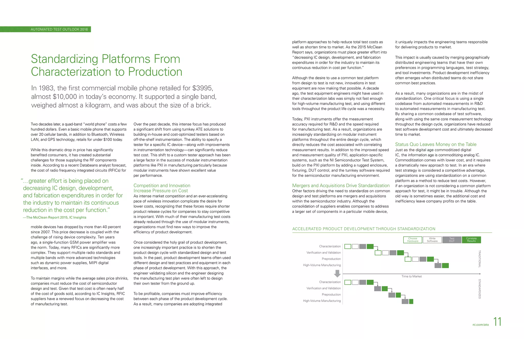 ACCELERATED PRODUCT DEVELOPMENT THROUGH STANDARDIZATION
Time to Market
Correlate
Results
Test
DUT
Choose
Hardware
Write
Software
Characterization
Veriﬁcation and Validation
Preproduction
High-Volume Manufacturing
Characterization
Veriﬁcation and Validation
Preproduction
High-Volume Manufacturing
STANDARDIZEDTRADITIONAL
Two decades later, a quad-band “world phone” costs a few
hundred dollars. Even a basic mobile phone that supports
over 20 cellular bands, in addition to Bluetooth, Wireless
LAN, and GPS technology, retails for under $100 today.
While this dramatic drop in price has significantly
benefited consumers, it has created substantial
challenges for those supplying the RF components
inside. According to a recent Databeans analyst forecast,
the cost of radio frequency integrated circuits (RFICs) for
mobile devices has dropped by more than 40 percent
since 2007. This price decrease is coupled with the
challenge of rising device complexity. Ten years
ago, a single-function GSM power amplifier was
the norm. Today, many RFICs are significantly more
complex. They support multiple radio standards and
multiple bands with more advanced technologies
such as dynamic power supplies, MIPI digital
interfaces, and more.
To maintain margins while the average sales price shrinks,
companies must reduce the cost of semiconductor
design and test. Given that test cost is often nearly half
of the cost of goods sold, according to IC Insights, RFIC
suppliers have a renewed focus on decreasing the cost
of manufacturing test.
Over the past decade, this intense focus has produced
a significant shift from using turnkey ATE solutions to
building in-house and cost-optimized testers based on
off-the-shelf instrumentation. The ability to specify a
tester for a specific IC device—along with improvements
in instrumentation technology—can significantly reduce
test cost. This shift to a custom tester approach has been
a large factor in the success of modular instrumentation
platforms like PXI in manufacturing particularly because
modular instruments have shown excellent value
per performance.
Competition and Innovation
Increase Pressure on Cost
As intense market competition and an ever-accelerating
pace of wireless innovation complicate the desire for
lower costs, recognizing that these forces require shorter
product release cycles for companies to stay competitive
is important. With much of their manufacturing test costs
already reduced through the use of modular instruments,
organizations must find new ways to improve the
efficiency of product development.
Once considered the holy grail of product development,
one increasingly important practice is to shorten the
product design cycle with standardized design and test
tools. In the past, product development teams often used
different design and test practices and equipment in each
phase of product development. With this approach, the
engineer validating silicon and the engineer designing
the manufacturing test plan were often left to design
their own tester from the ground up.
To be profitable, companies must improve efficiency
between each phase of the product development cycle.
As a result, many companies are adopting integrated
Standardizing Platforms From
Characterization to Production
In 1983, the first commercial mobile phone retailed for $3995,
almost $10,000 in today’s economy. It supported a single band,
weighed almost a kilogram, and was about the size of a brick.
ni.com/ato 11
platform approaches to help reduce total test costs as
well as shorten time to market. As the 2015 McClean
Report says, organizations must place greater effort into
“decreasing IC design, development, and fabrication
expenditures in order for the industry to maintain its
continuous reduction in cost per function.”
Although the desire to use a common test platform
from design to test is not new, innovations in test
equipment are now making that possible. A decade
ago, the test equipment engineers might have used in
their characterization labs was simply not fast enough
for high-volume manufacturing test, and using different
tools throughout the product life cycle was a necessity.
Today, PXI instruments offer the measurement
accuracy required for RD and the speed required
for manufacturing test. As a result, organizations are
increasingly standardizing on modular instrument
platforms throughout the entire design cycle, which
directly reduces the cost associated with correlating
measurement results. In addition to the improved speed
and measurement quality of PXI, application-specific
systems, such as the NI Semiconductor Test System,
build on the PXI platform by adding a rugged enclosure,
fixturing, DUT control, and the turnkey software required
for the semiconductor manufacturing environment.
Mergers and Acquisitions Drive Standardization
Other factors driving the need to standardize on common
design and test platforms are mergers and acquisitions
within the semiconductor industry. Although the
consolidation of suppliers enables companies to address
a larger set of components in a particular mobile device,
it uniquely impacts the engineering teams responsible
for delivering products to market.
This impact is usually caused by merging geographically
distributed engineering teams that have their own
preferences in programming languages, test strategy,
and tool investments. Product development inefficiency
often emerges when distributed teams do not share
common best practices.
As a result, many organizations are in the midst of
standardization. One critical focus is using a single
codebase from automated measurements in RD
to automated measurements in manufacturing test.
By sharing a common codebase of test software,
along with using the same core measurement technology
throughout the design cycle, organizations have reduced
test software development cost and ultimately decreased
time to market.
Status Quo Leaves Money on the Table
Just as the digital age commoditized digital
IC, the information age is commoditizing analog IC.
Commoditization comes with lower cost, and it requires
a dramatically new approach to test. In an era where
test strategy is considered a competitive advantage,
organizations are using standardization on a common
platform as a method to reduce test costs. However,
if an organization is not considering a common platform
approach for test, it might be in trouble. Although the
old way is sometimes easier, the additional cost and
inefficiency leave company profits on the table.
AUTOMATED TEST OUTLOOK 2016
“…greater effort is being placed on
decreasing IC design, development,
and fabrication expenditures in order for
the industry to maintain its continuous
reduction in the cost per function.”
—The McClean Report 2015, IC Insights
 
