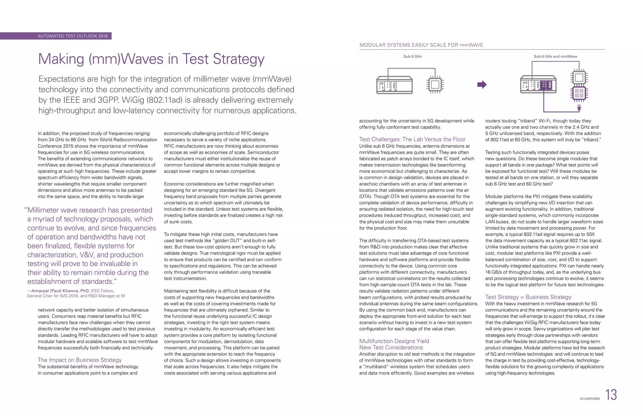 In addition, the proposed study of frequencies ranging
from 24 GHz to 86 GHz from World Radiocommunication
Conference 2015 shows the importance of mmWave
frequencies for use in 5G wireless communications.
The benefits of extending communications networks to
mmWave are derived from the physical characteristics of
operating at such high frequencies. These include greater
spectrum efficiency from wider bandwidth signals,
shorter wavelengths that require smaller component
dimensions and allow more antennas to be packed
into the same space, and the ability to handle larger
network capacity and better isolation of simultaneous
users. Consumers reap material benefits but RFIC
manufacturers face new challenges when they cannot
directly transfer the methodologies used to test previous
standards. Leading RFIC manufacturers will have to adopt
modular hardware and scalable software to test mmWave
frequencies successfully both financially and technically.
The Impact on Business Strategy
The substantial benefits of mmWave technology
in consumer applications point to a complex and
economically challenging portfolio of RFIC designs
necessary to serve a variety of niche applications.
RFIC manufacturers are now thinking about economies
of scope as well as economies of scale. Semiconductor
manufacturers must either institutionalize the reuse of
common functional elements across multiple designs or
accept lower margins to remain competitive.
Economic considerations are further magnified when
designing for an emerging standard like 5G. Divergent
frequency band proposals from multiple parties generate
uncertainty as to which spectrum will ultimately be
included in the standard. Unless test systems are flexible,
investing before standards are finalized creates a high risk
of sunk costs.
To mitigate these high initial costs, manufacturers have
used test methods like “golden DUT” and built-in self-
test. But these low-cost options aren’t enough to fully
validate designs. True metrological rigor must be applied
to ensure that products can be certified and can conform
to specifications and regulations. This can be achieved
only through performance validation using traceable
test instrumentation.
Maintaining test flexibility is difficult because of the
costs of supporting new frequencies and bandwidths
as well as the costs of covering investments made for
frequencies that are ultimately orphaned. Similar to
the functional reuse underlying successful IC design
strategies, investing in the right test system means
investing in modularity. An economically efficient test
system provides a core platform by isolating functional
components for modulation, demodulation, data
movement, and processing. This platform can be paired
with the appropriate extension to reach the frequency
of choice. Such a design allows investing in components
that scale across frequencies. It also helps mitigate the
costs associated with serving various applications and
Making (mm)Waves in Test Strategy
Expectations are high for the integration of millimeter wave (mmWave)
technology into the connectivity and communications protocols defined
by the IEEE and 3GPP. WiGig (802.11ad) is already delivering extremely
high-throughput and low-latency connectivity for numerous applications.
“Millimeter wave research has presented
a myriad of technology proposals, which
continue to evolve, and since frequencies
of operation and bandwidths have not
been finalized, flexible systems for
characterization, VV, and production
testing will prove to be invaluable in
their ability to remain nimble during the
establishment of standards.”
—Amarpal (Paul) Khanna, PhD, IEEE Fellow,
General Chair for IMS 2016, and RD Manager at NI
MODULAR SYSTEMS EASILY SCALE FOR mmWAVE
Sub 6 GHz Sub 6 GHz and mmWave
ni.com/ato 13
Trend Watch 2016
accounting for the uncertainty in 5G development while
offering fully conformant test capability.
Test Challenges: The Lab Versus the Floor
Unlike sub 6 GHz frequencies, antenna dimensions at
mmWave frequencies are quite small. They are often
fabricated as patch arrays bonded to the IC itself, which
makes transmission technologies like beamforming
more economical but challenging to characterize. As
is common in design validation, devices are placed in
anechoic chambers with an array of test antennas in
locations that validate emissions patterns over the air
(OTA). Though OTA test systems are essential for the
complete validation of device performance, difficulty in
ensuring radiated isolation, the need for high-touch test
procedures (reduced throughput, increased cost), and
the physical cost and size may make them unsuitable
for the production floor.
The difficulty in transferring OTA-based test systems
from RD into production makes clear that effective
test solutions must take advantage of core functional
hardware and software platforms and provide flexible
connectivity to the device. Using common core
platforms with different connectivity, manufacturers
can run statistical correlations on the results collected
from high-sample-count OTA tests in the lab. These
results validate radiation patterns under different
beam configurations, with probed results produced by
individual antennas during the same beam configurations.
By using the common back end, manufacturers can
deploy the appropriate front-end solution for each test
scenario without having to invest in a new test system
configuration for each stage of the value chain.
Multifunction Designs Yield
New Test Considerations
Another disruption to old test methods is the integration
of mmWave technologies with other standards to form
a “multiband” wireless system that schedules users
and data more efficiently. Good examples are wireless
routers touting “triband” Wi-Fi, though today they
actually use one and two channels in the 2.4 GHz and
5 GHz unlicensed band, respectively. With the addition
of 802.11ad at 60 GHz, this system will truly be “triband.”
Testing such functionally integrated devices poses
new questions. Do these become single modules that
support all bands in one package? What test points will
be exposed for functional test? Will these modules be
tested at all bands on one station, or will they separate
sub 6 GHz test and 60 GHz test?
Modular platforms like PXI mitigate these scalability
challenges by simplifying new I/O insertion that can
augment existing functionality. In addition, traditional
single-standard systems, which commonly incorporate
LAN buses, do not scale to handle larger waveform sizes
limited by data movement and processing power. For
example, a typical 802.11ad signal requires up to 50X
the data movement capacity as a typical 802.11ac signal.
Unlike traditional systems that quickly grow in size and
cost, modular test platforms like PXI provide a well-
balanced combination of size, cost, and I/O to support
functionally integrated applications. PXI can handle nearly
16 GB/s of throughput today, and, as the underlying bus
and processing technologies continue to evolve, it seems
to be the logical test platform for future test technologies.
Test Strategy = Business Strategy
With the heavy investment in mmWave research for 5G
communications and the remaining uncertainty around the
frequencies that will emerge to support this rollout, it’s clear
that the challenges WiGig RFIC manufacturers face today
will only grow in scope. Savvy organizations will plan test
strategies early through close partnerships with vendors
that can offer flexible test platforms supporting long-term
product strategies. Modular platforms have led the research
of 5G and mmWave technologies and will continue to lead
the charge in test by providing cost-effective, technology-
flexible solutions for the growing complexity of applications
using high-frequency technologies.
AUTOMATED TEST OUTLOOK 2016
 