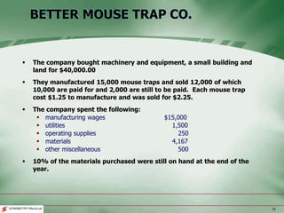 12
BETTER MOUSE TRAP CO.
 The company bought machinery and equipment, a small building and
land for $40,000.00
 They manufactured 15,000 mouse traps and sold 12,000 of which
10,000 are paid for and 2,000 are still to be paid. Each mouse trap
cost $1.25 to manufacture and was sold for $2.25.
 The company spent the following:
 manufacturing wages $15,000
 utilities 1,500
 operating supplies 250
 materials 4,167
 other miscellaneous 500
 10% of the materials purchased were still on hand at the end of the
year.
 