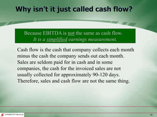 26
Why isn’t it just called cash flow?
Cash flow is the cash that company collects each month
minus the cash the company sends out each month.
Sales are seldom paid for in cash and in some
companies, the cash for the invoiced sales are not
usually collected for approximately 90-120 days.
Therefore, sales and cash flow are not the same thing.
Because EBITDA is not the same as cash flow..
It is a simplified earnings measurement.
 