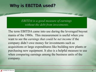 28
Why is EBITDA used?
The term EBITDA came into use during the leveraged buyout
mania of the 1980s. This measurement is useful when you
want to see the earnings that could be net income if the
company didn’t owe money for investments such as
acquisitions or large expenditures like building new plants or
purchasing new equipment. It also is a helpful measure to use
when comparing earnings among the business units of the
company.
EBITDA is a good measure of earnings
without the debt from investments.
 