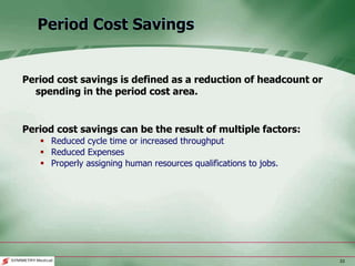 33
Period Cost Savings
Period cost savings is defined as a reduction of headcount or
spending in the period cost area.
Period cost savings can be the result of multiple factors:
 Reduced cycle time or increased throughput
 Reduced Expenses
 Properly assigning human resources qualifications to jobs.
 
