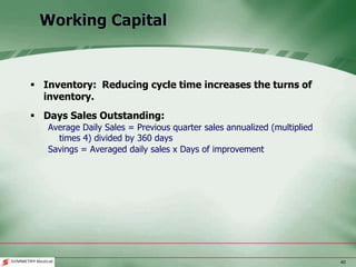 40
Working Capital
 Inventory: Reducing cycle time increases the turns of
inventory.
 Days Sales Outstanding:
Average Daily Sales = Previous quarter sales annualized (multiplied
times 4) divided by 360 days
Savings = Averaged daily sales x Days of improvement
 
