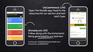 Grassblade LRS
Follow along with the statements
being generated by our learners
Username: nicholas.barry@outlook.com
Password: ar20b2i9u21f
UnConference LMS
Open the Moodle app, head to the
resources for our section and test
each type.
 