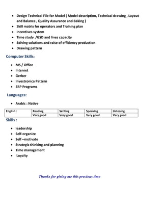  Design Technical File for Model ( Model description, Technical drawing , Layout
and Balance , Quality Assurance and Baking )
 Skill matrix for operators and Training plan
 Incentives system
 Time study /GSD and lines capacity
 Solving solutions and raise of efficiency production
 Drawing pattern
:Computer Skills
 MS / Office
 Internet
 Gerber
 Investronica Pattern
 ERP Programs
Languages:
 Arabic : Native
English : Reading Writing Speaking Listening
Very good Very good Very good Very good
Skills :
 leadership
 Self-organize
 Self –motivate
 Strategic thinking and planning
 Time management
 Loyalty
Thanks for giving me this precious time
 