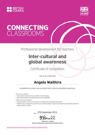CONNECTING
CLASSROOMS
www.britishcouncil.org/connectingclassrooms
The course covered:
• ideas about cultural diversity, identity and belonging
• ideas about global interdependencies and inequalities.
Course users are asked to:
• critically reflect on their inter-cultural competencies and global awareness
• identify ways of using this expertise and understanding to support intercultural and global awareness
enhancement in others.
Professional development for teachers
Inter-cultural and
global awareness
Certificate of completion
This is to certify that
completed an online course about inter-cultural and global awareness.
Professor Jo Beall
Director Education and Society, British Council
Date
Angela Waithira
27th September 2015
 