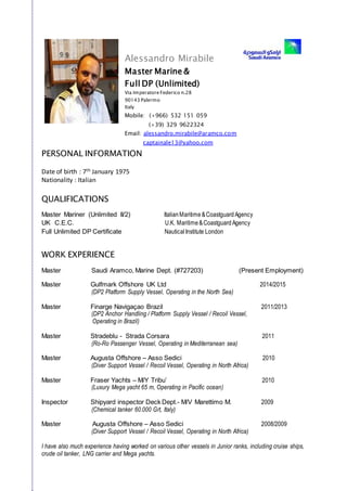 PERSONAL INFORMATION
Date of birth : 7th January 1975
Nationality : Italian
QUALIFICATIONS
Master Mariner (Unlimited II/2) ItalianMaritime&CoastguardAgency
UK C.E.C. U.K. Maritime&CoastguardAgency
Full Unlimited DP Certificate NauticalInstitute London
WORK EXPERIENCE
Master Saudi Aramco, Marine Dept. (#727203) (Present Employment)
Master Gulfmark Offshore UK Ltd 2014/2015
(DP2 Platform Supply Vessel, Operating in the North Sea)
Master Finarge Navigaçao Brazil 2011/2013
(DP2 Anchor Handling / Platform Supply Vessel / Recoil Vessel,
Operating in Brazil)
Master Stradeblu - Strada Corsara 2011
(Ro-Ro Passenger Vessel, Operating in Mediterranean sea)
Master Augusta Offshore – Asso Sedici 2010
(Diver Support Vessel / Recoil Vessel, Operating in North Africa)
Master Fraser Yachts – M/Y Tribu’ 2010
(Luxury Mega yacht 65 m, Operating in Pacific ocean)
Inspector Shipyard inspector Deck Dept.- M/V Marettimo M. 2009
(Chemical tanker 60.000 Grt, Italy)
Master Augusta Offshore – Asso Sedici 2008/2009
(Diver Support Vessel / Recoil Vessel, Operating in North Africa)
I have also much experience having worked on various other vessels in Junior ranks, including cruise ships,
crude oil tanker, LNG carrier and Mega yachts.
Alessandro Mirabile
Master Marine &
Full DP (Unlimited)
Via Imperatore Federico n.28
90143 Palermo
Italy
Mobile: (+966) 532 151 059
(+39) 329 9622324
Email: alessandro.mirabile@aramco.com
captainale13@yahoo.com
 