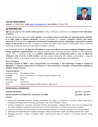 GULAM MOHAMMED
Contact: +91 9884872489; Email: gulam.oman@gmail.com; Date of Birth: 15th June, 1978
ACADEMICIAN
Offering 14+ years of rich and diversified experience; seeking challenging assignments across Computer Science Education/
IT Industry
Devoted and innovative educationist with experience in providing visionary leadership and imparting quality education
to a wider range of aspiring individuals. Currently spearheading as a Lecturer (Computer Science) with Dhofar
University. Well versed in the application of modernized teaching and research methodology to generate far reaching
impact on the psyche of all levels of students and liberate the hidden human potential. Demonstrated ability in planning,
organizing, coordinating and monitoring all types of academic activities.
Good knowledge of C, C++, C#, Asp. Net with ability to create new software & systems, designing, debugging, analysis,
testing, application implementation and coding for modules while structuring customized solutions to meet customer’s
specific needs. A self-driven leader with excellent communication and interpersonal skills in order to effectively
collaborate with all levels of staff members and foster quality relationship with students demonstrating a caring and
empathetic attitude, promoting the welfare of the institution by enhancing staff efficiency and productivity.
Areas of Exposure
Operating Systems  DBMS  Data Communication and Networking  Soft Computing  Design & Analysis of
Algorithms  Computer Organization & Architecture  Data Structures  Principles of Programming Languages &
Compiler Design  Android
Technical Skill Set
Operating System DOS, Windows, UNIX
Languages C,C++, C# ,Introduction to Database, Applied Database, Asp
Database SQL Server
Web Technology HTML
Front End VB, Asp. Net
Others Android ,Networking, MS Office, Internet Applications
PROFESSIONAL EXPERIENCE
DHOFAR UNIVERSITY Apr 2014 – Jun 2014
SHINAS COLLEGE OF TECHNOLOGY, SULTANATE OF OMAN Sep 2008 – Apr 2014
Lecturer
 Significantly enhancing classroom learning environment and acting as a Facilitator to promote student leadership in
initiating and creating positive learning opportunities in the field of Computer Science.
 Creating comprehensive classroom assessment methods and techniques, adopting effective tools that are compliant with
the college standards. Responsible for the placement for B.Sc. (Information Sc. & Telecommunication) students.
 Proactively exploring and implementing innovative teaching techniques to accelerate learning process among students.
 Exploring and implementing new teaching techniques, setting of examination papers and editing of examination papers.
 Managing classroom coverage of assigned subject, supervising the batch of students & maintaining decorum among
students.
 