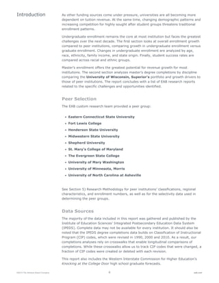 ©2015 The Advisory Board Company 6 eab.com
As other funding sources come under pressure, universities are all becoming more
dependent on tuition revenue. At the same time, changing demographic patterns and
increasing competition for highly sought after student groups threatens traditional
enrollment patterns.
Undergraduate enrollment remains the core at most institution but faces the greatest
challenges over the next decade. The first section looks at overall enrollment growth
compared to peer institutions, comparing growth in undergraduate enrollment versus
graduate enrollment. Changes in undergraduate enrollment are analyzed by age,
race, ethnicity, family income, and state origin. Finally, student success rates are
compared across racial and ethnic groups.
Master’s enrollment offers the greatest potential for revenue growth for most
institutions. The second section analyzes master’s degree completions by discipline
comparing the University of Wisconsin, Superior’s portfolio and growth drivers to
those of peer institutions. The report concludes with a list of EAB research reports
related to the specific challenges and opportunities identified.
Peer Selection
The EAB custom research team provided a peer group:
• Eastern Connecticut State University
• Fort Lewis College
• Henderson State University
• Midwestern State University
• Shepherd University
• St. Mary’s College of Maryland
• The Evergreen State College
• University of Mary Washington
• University of Minnesota, Morris
• University of North Carolina at Asheville
See Section 5) Research Methodology for peer institutions’ classifications, regional
characteristics, and enrollment numbers, as well as for the selectivity data used in
determining the peer groups.
Data Sources
The majority of the data included in this report was gathered and published by the
Institute of Education Sciences’ Integrated Postsecondary Education Data System
(IPEDS). Complete data may not be available for every institution. It should also be
noted that the IPEDS degree completions data builds on Classification of Instructional
Program (CIP) codes, which were revised in 1990, 2000 and 2010. As a result, our
completions analyses rely on crosswalks that enable longitudinal comparisons of
completions. While these crosswalks allow us to track CIP codes that were changed, a
fraction of CIP codes were created or deleted with each revision.
This report also includes the Western Interstate Commission for Higher Education’s
Knocking at the College Door high school graduate forecasts.
Introduction
 