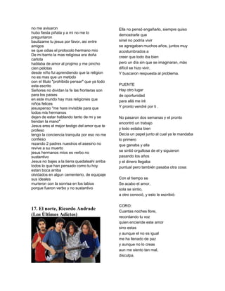 no me avisaron                                 Ella no pensó engañarlo, siempre quiso
hubo fiesta piñata y a mi no me lo
                                               demostrarle que
preguntaron
bautizame tu jesus por favor, asi entre        sinel no podría vivir
amigos                                         se agregaban muchos años, juntos muy
se que odias el protocolo hermano mio          acostumbrados a
De mi barrio la mas religiosa era doña
                                               creer que todo iba bien
carlota
hablaba de amor al projimo y me pincho         pero un día sin que se imaginaran, más
cien pelotas                                   difícil se hizo vivir,
desde niño fui aprendiendo que la religion     Y buscaron respuesta al problema.
no es mas que un metodo
con el titulo "prohibido pensar" que ya todo
esta escrito                                   PUENTE
Señores no dividan la fe las fronteras son     Hay otro lugar
para los paises                                de oportunidad
en este mundo hay mas religiones que           para allá me iré
niños felices
jesuspenso "me hare invisible para que         Y pronto vendré por ti .
todos mis hermanos
dejen de estar hablando tanto de mi y se       No pasaron dos semanas y el pronto
tiendan la mano"                               encontró un trabajo
Jesus eres el mejor testigo del amor que te
profeso                                        y todo estaba bien
tengo la conciencia tranquila por eso no me    Decía un papel junto al cual ya le mandaba
confieso                                       lo primero
rezando 2 padres nuestros el asesino no        que ganaba y ella
revive a su muerto
jesus hermanos mios es verbo no                se sintió orgullosa de el y siguieron
sustantivo                                     pasando los años
Jesus no bajes a la tierra quedateahi arriba   y el dinero llegaba
todos lo que han pensado como tu hoy           puntual pero también pasaba otra cosa:
estan boca arriba
olvidados en algun cementerio, de equipaje
sus ideales                                    Con el tiempo se
murieron con la sonrisa en los labios          Se acabo el amor,
porque fueron verbo y no sustantivo            sola se sintio,
                                               a otro conoció, y esto le escribió:

                                               CORO:
17. El norte, Ricardo Andrade                  Cuantas noches llore,
(Los Últimos Adictos)                          recordando tu voz
                                               quien enciende este amor
                                               sino estas
                                               y aunque el no es igual
                                               me ha llenado de paz
                                               y aunque no lo creas
                                               aun me siento tan mal,
                                               disculpa.
 