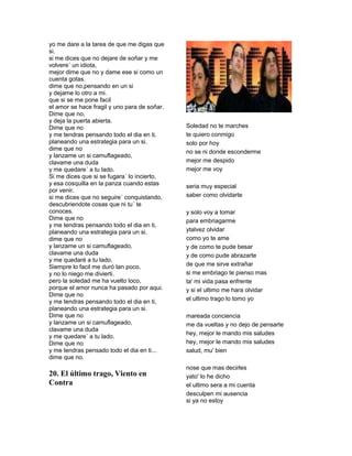 yo me dare a la tarea de que me digas que
si.
si me dices que no dejare de soñar y me
volvere´ un idiota,
mejor dime que no y dame ese si como un
cuenta gotas.
dime que no,pensando en un si
y dejame lo otro a mi.
que si se me pone facil
el amor se hace fragil y uno para de soñar.
Dime que no,
y deja la puerta abierta.
Dime que no                                   Soledad no te marches
y me tendras pensando todo el dia en ti,      te quiero conmigo
planeando una estrategia para un si.          solo por hoy
dime que no
                                              no se ni donde esconderme
y lanzame un si camuflageado,
clavame una duda                              mejor me despido
y me quedare´ a tu lado.                      mejor me voy
Si me dices que si se fugara´ lo incierto,
y esa cosquilla en la panza cuando estas      seria muy especial
por venir.
si me dices que no seguire´ conquistando,     saber como olvidarte
descubriendote cosas que ni tu´ te
conoces.                                      y solo voy a tomar
Dime que no                                   para embriagarme
y me tendras pensando todo el dia en ti,
planeando una estrategia para un si.          ytalvez olvidar
dime que no                                   como yo te ame
y lanzame un si camuflageado,                 y de como te pude besar
clavame una duda                              y de como pude abrazarte
y me quedaré a tu lado.
Siempre lo facil me duró tan poco,            de que me sirve extrañar
y no lo niego me divierti.                    si me embriago te pienso mas
pero la soledad me ha vuelto loco,            ta' mi vida pasa enfrente
porque el amor nunca ha pasado por aqui.      y si el ultimo me hara olvidar
Dime que no
y me tendras pensando todo el dia en ti,      el ultimo trago lo tomo yo
planeando una estrategia para un si.
Dime que no                                   mareada conciencia
y lanzame un si camuflageado,                 me da vueltas y no dejo de pensarte
clavame una duda
                                              hey, mejor le mando mis saludes
y me quedare´ a tu lado.
Dime que no                                   hey, mejor le mando mis saludes
y me tendras pensado todo el dia en ti...     salud, mu' bien
dime que no.
                                              nose que mas decirles
20. El último trago, Viento en                yato' lo he dicho
Contra                                        el ultimo sera a mi cuenta
                                              desculpen mi ausencia
                                              si ya no estoy
 