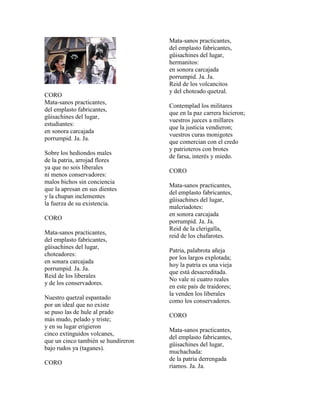Mata-sanos practicantes,
                                     del emplasto fabricantes,
                                     güisachines del lugar,
                                     hermanitos:
                                     en sonora carcajada
                                     porrumpid. Ja. Ja.
                                     Reid de los volcancitos
                                     y del choteado quetzal.
CORO
Mata-sanos practicantes,
                                     Contemplad los militares
del emplasto fabricantes,
                                     que en la paz carrera hicieron;
güisachines del lugar,
                                     vuestros jueces a millares
estudiantes:
                                     que la justicia vendieron;
en sonora carcajada
                                     vuestros curas monigotes
porrumpid. Ja. Ja.
                                     que comercian con el credo
                                     y patrioteros con brotes
Sobre los hediondos males
                                     de farsa, interés y miedo.
de la patria, arrojad flores
ya que no sois liberales
                                     CORO
ni menos conservadores:
malos bichos sin conciencia
                                     Mata-sanos practicantes,
que la apresan en sus dientes
                                     del emplasto fabricantes,
y la chupan inclementes
                                     güisachines del lugar,
la fuerza de su existencia.
                                     malcriadotes:
                                     en sonora carcajada
CORO
                                     porrumpid. Ja. Ja.
                                     Reid de la clerigalla,
Mata-sanos practicantes,
                                     reid de los chafarotes.
del emplasto fabricantes,
güisachines del lugar,
                                     Patria, palabrota añeja
choteadores:
                                     por los largos explotada;
en sonara carcajada
                                     hoy la patria es una vieja
porrumpid. Ja. Ja.
                                     que está desacreditada.
Reid de los liberales
                                     No vale ni cuatro reales
y de los conservadores.
                                     en este país de traidores;
                                     la venden los liberales
Nuestro quetzal espantado
                                     como los conservadores.
por un ideal que no existe
se puso las de hule al prado
                                     CORO
más mudo, pelado y triste;
y en su lugar erigieron
                                     Mata-sanos practicantes,
cinco extinguidos volcanes,
                                     del emplasto fabricantes,
que un cinco también se hundireron
                                     güisachines del lugar,
bajo rudos ya (taganes).
                                     muchachada:
                                     de la patria derrengada
CORO
                                     riamos. Ja. Ja.
 